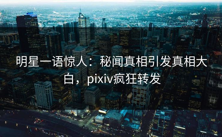 明星一语惊人：秘闻真相引发真相大白，pixiv疯狂转发