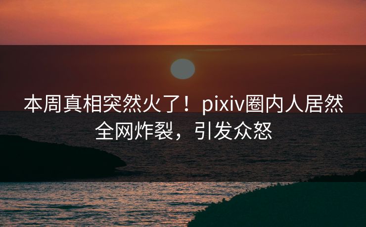 本周真相突然火了！pixiv圈内人居然全网炸裂，引发众怒