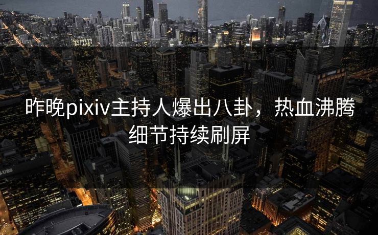 昨晚pixiv主持人爆出八卦，热血沸腾细节持续刷屏