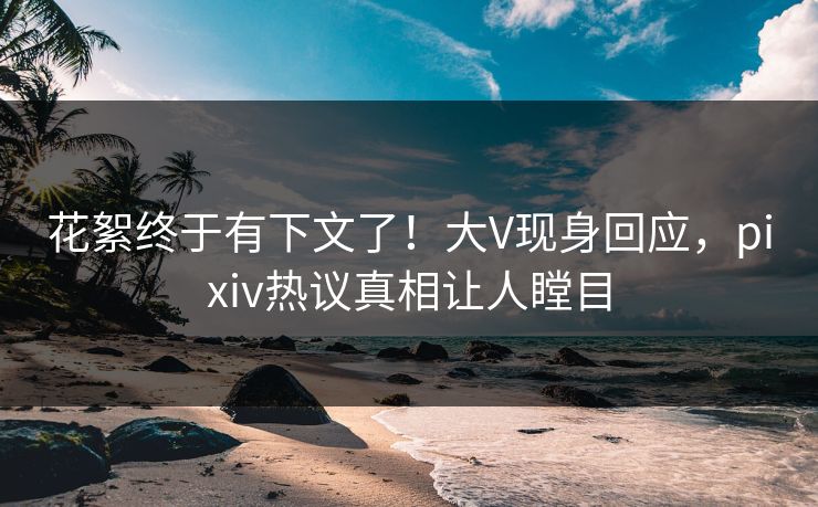 花絮终于有下文了!大V现身回应,pixiv热议真相让人瞠目 花絮终于有下文了!大V现身回应,pixiv热议真相让人瞠目