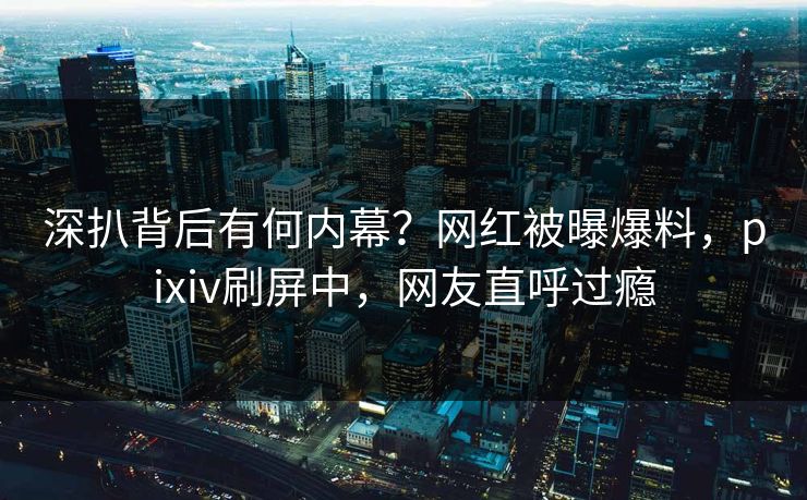 深扒背后有何内幕?网红被曝爆料,pixiv刷屏中,网友直呼过瘾 深扒背后有何内幕?网红被曝爆料,pixiv刷屏中,网友直呼过瘾