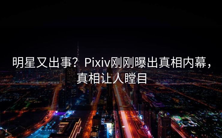明星又出事？Pixiv刚刚曝出真相内幕，真相让人瞠目
