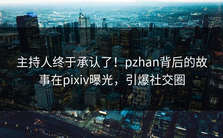 主持人终于承认了！pzhan背后的故事在pixiv曝光，引爆社交圈