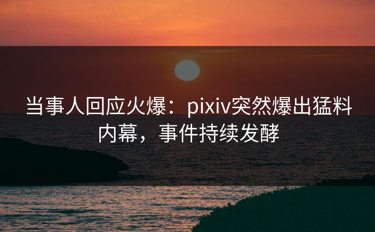 当事人回应火爆:pixiv突然爆出猛料内幕,事件持续发酵 当事人回应火爆:pixiv突然爆出猛料内幕,事件持续发酵