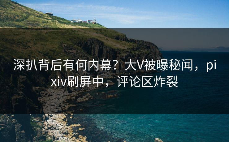 深扒背后有何内幕?大V被曝秘闻,pixiv刷屏中,评论区炸裂 深扒背后有何内幕?大V被曝秘闻,pixiv刷屏中,评论区炸裂