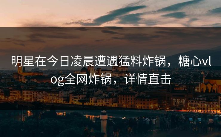 明星在今日凌晨遭遇猛料炸锅，糖心vlog全网炸锅，详情直击