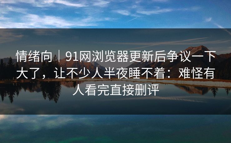 情绪向|91网浏览器更新后争议一下大了,让不少人半夜睡不着:难怪有人看完直接删评 情绪向|91网浏览器更新后争议一下大了,让不少人半夜睡不着:难怪有人看完直接删评