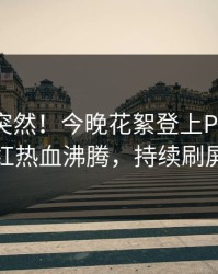 探秘太突然！今晚花絮登上Pixiv，网红热血沸腾，持续刷屏