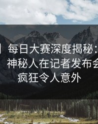 【独家】每日大赛深度揭秘：mrds风波背后，神秘人在记者发布会的角色疯狂令人意外