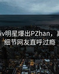 最新Pixiv明星爆出PZhan，真相大白细节网友直呼过瘾