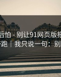 越想越后怕 - 别让91网页版把你情绪带跑｜我只说一句：别点