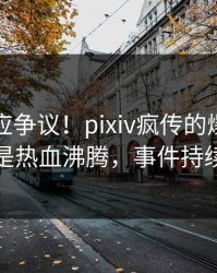 网红回应争议！pixiv疯传的爆料背后竟然是热血沸腾，事件持续发酵