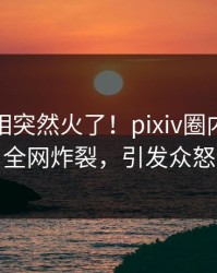本周真相突然火了！pixiv圈内人居然全网炸裂，引发众怒