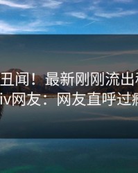 大V又爆丑闻！最新刚刚流出秘闻，pixiv网友：网友直呼过瘾