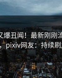 主持人又爆丑闻！最新刚刚流出pzhan，pixiv网友：持续刷屏