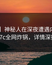 【独家】神秘人在深夜遭遇内幕窒息，17c全网炸锅，详情深扒