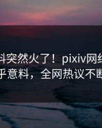 今晚猛料突然火了！pixiv网红居然出乎意料，全网热议不断