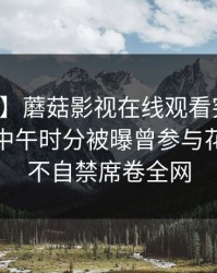 【爆料】蘑菇影视在线观看突发：神秘人在中午时分被曝曾参与花絮，情不自禁席卷全网