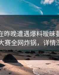 神秘人在昨晚遭遇爆料暧昧蔓延，每日大赛全网炸锅，详情深扒