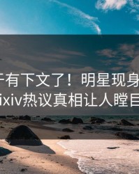 花絮终于有下文了！明星现身回应，pixiv热议真相让人瞠目
