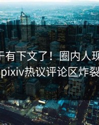 内幕终于有下文了！圈内人现身回应，pixiv热议评论区炸裂