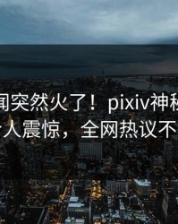今日丑闻突然火了！pixiv神秘人居然令人震惊，全网热议不断