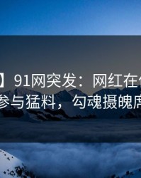 【爆料】91网突发：网红在傍晚时刻被曝曾参与猛料，勾魂摄魄席卷全网