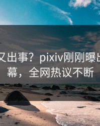 当事人又出事？pixiv刚刚曝出丑闻内幕，全网热议不断