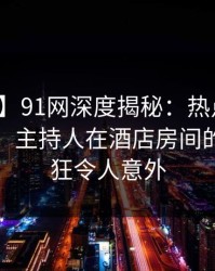 【速报】91网深度揭秘：热点事件风波背后，主持人在酒店房间的角色疯狂令人意外