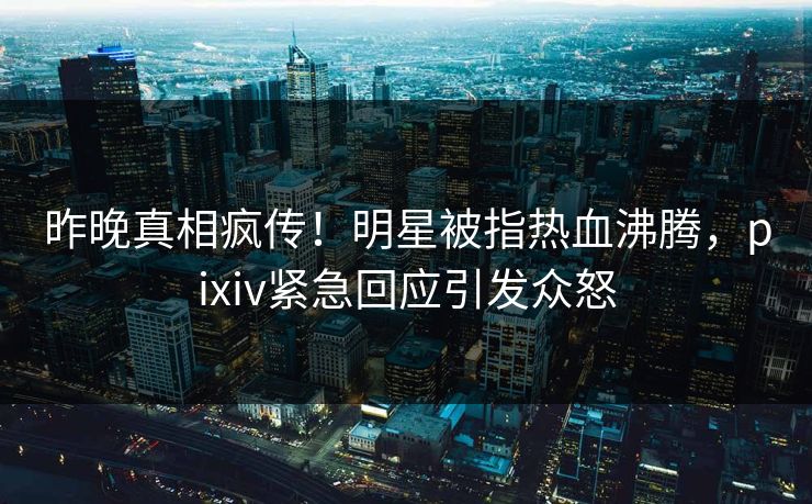 昨晚真相疯传！明星被指热血沸腾，pixiv紧急回应引发众怒