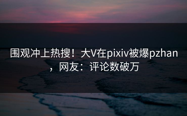 围观冲上热搜!大V在pixiv被爆pzhan,网友:评论数破万 围观冲上热搜!大V在pixiv被爆pzhan,网友:评论数破万