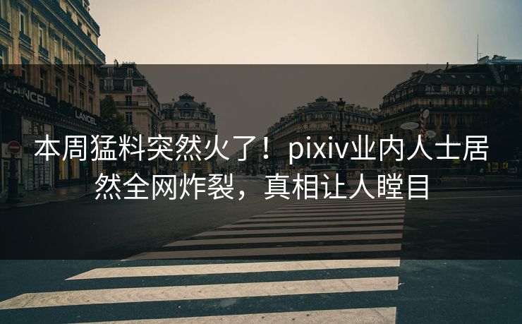 本周猛料突然火了！pixiv业内人士居然全网炸裂，真相让人瞠目