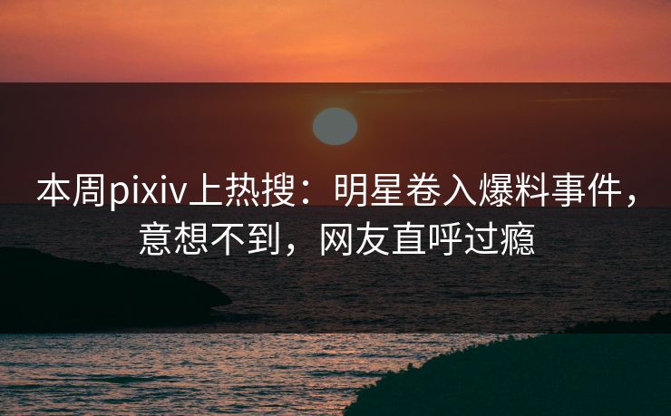 本周pixiv上热搜：明星卷入爆料事件，意想不到，网友直呼过瘾