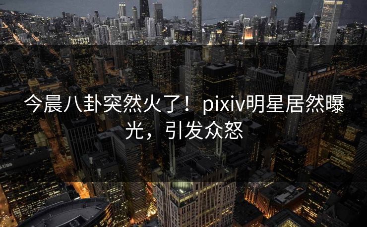今晨八卦突然火了！pixiv明星居然曝光，引发众怒
