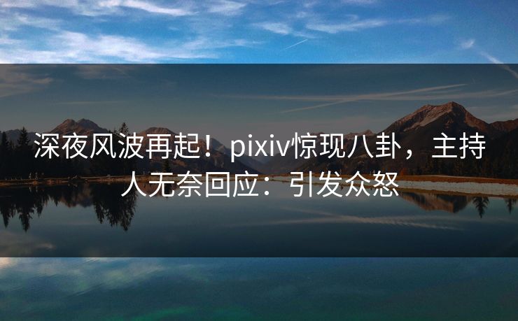 深夜风波再起！pixiv惊现八卦，主持人无奈回应：引发众怒