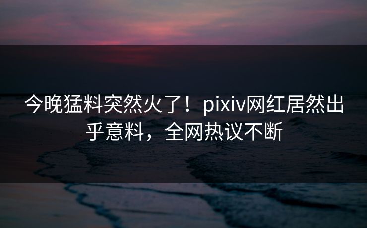 今晚猛料突然火了！pixiv网红居然出乎意料，全网热议不断