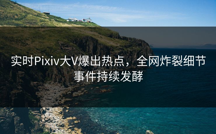 实时Pixiv大V爆出热点,全网炸裂细节事件持续发酵 实时Pixiv大V爆出热点,全网炸裂细节事件持续发酵