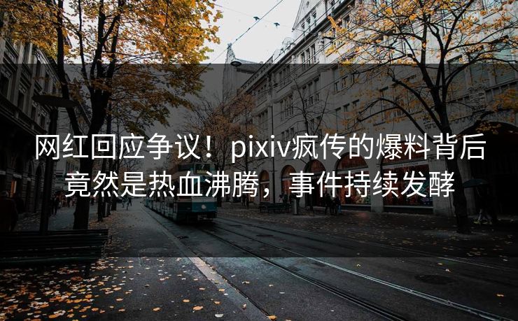 网红回应争议！pixiv疯传的爆料背后竟然是热血沸腾，事件持续发酵