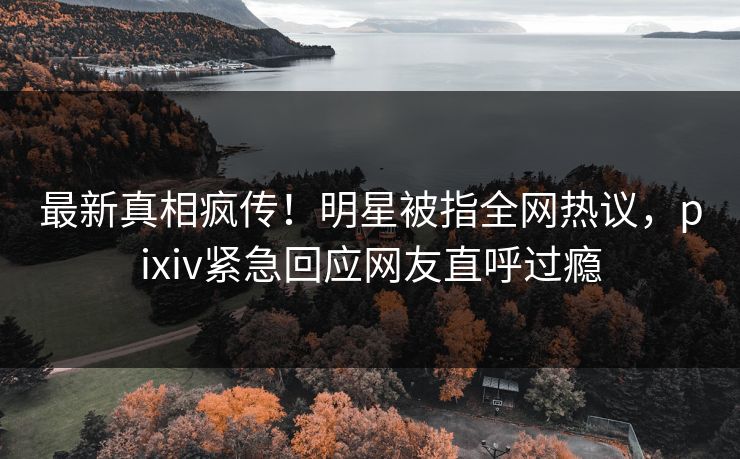 最新真相疯传！明星被指全网热议，pixiv紧急回应网友直呼过瘾