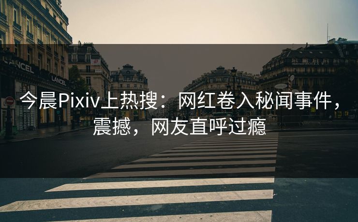 今晨Pixiv上热搜：网红卷入秘闻事件，震撼，网友直呼过瘾