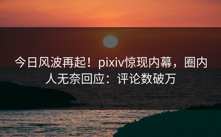 今日风波再起!pixiv惊现内幕,圈内人无奈回应:评论数破万 今日风波再起!pixiv惊现内幕,圈内人无奈回应:评论数破万