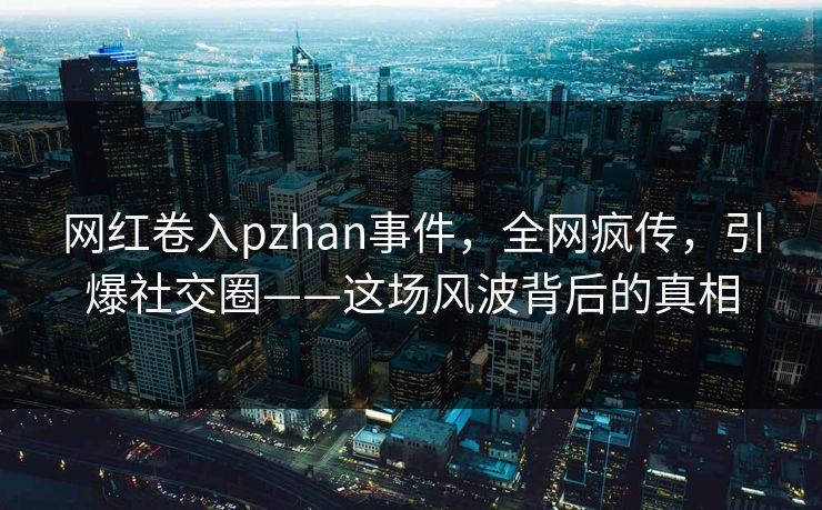 网红卷入pzhan事件，全网疯传，引爆社交圈——这场风波背后的真相