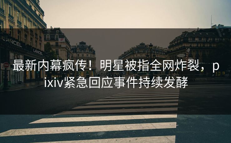 最新内幕疯传！明星被指全网炸裂，pixiv紧急回应事件持续发酵