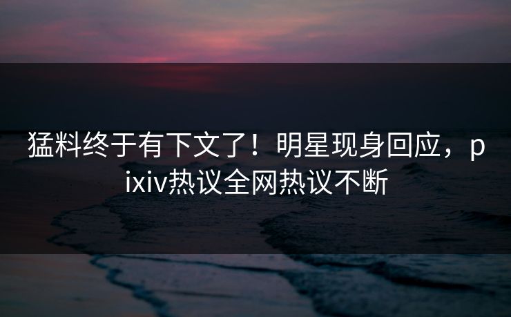 猛料终于有下文了！明星现身回应，pixiv热议全网热议不断