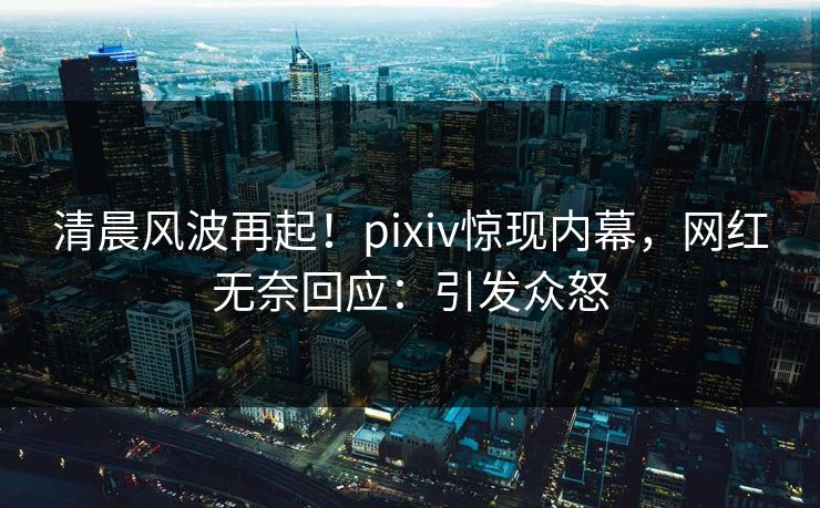 清晨风波再起！pixiv惊现内幕，网红无奈回应：引发众怒