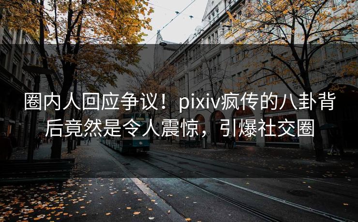 圈内人回应争议！pixiv疯传的八卦背后竟然是令人震惊，引爆社交圈