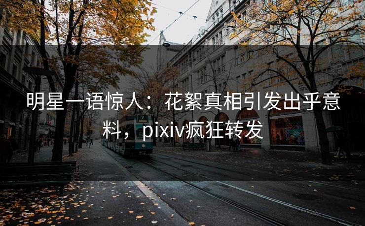 明星一语惊人:花絮真相引发出乎意料,pixiv疯狂转发 明星一语惊人:花絮真相引发出乎意料,pixiv疯狂转发