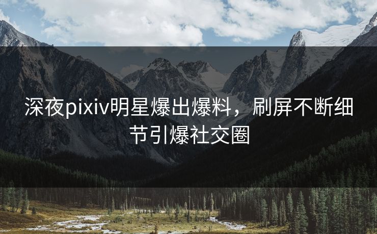 深夜pixiv明星爆出爆料，刷屏不断细节引爆社交圈
