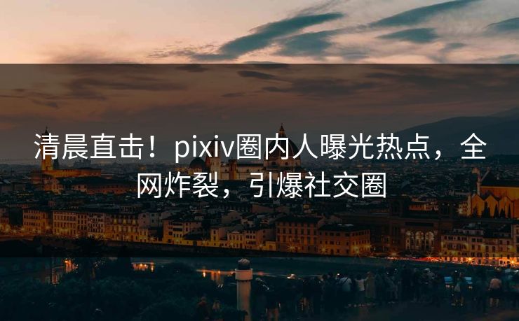 清晨直击!pixiv圈内人曝光热点,全网炸裂,引爆社交圈 清晨直击!pixiv圈内人曝光热点,全网炸裂,引爆社交圈
