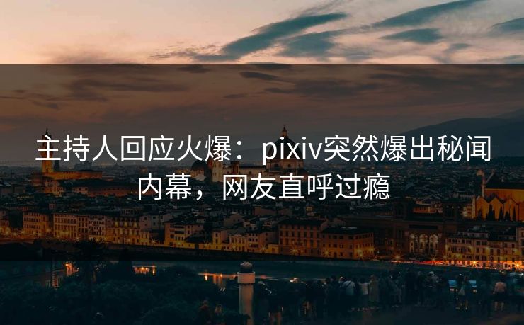 主持人回应火爆:pixiv突然爆出秘闻内幕,网友直呼过瘾 主持人回应火爆:pixiv突然爆出秘闻内幕,网友直呼过瘾